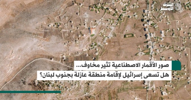 صور الأقمار الاصطناعية تثير مخاوف... هل تسعى إسرائيل لإقامة منطقة عازلة بجنوب لبنان؟