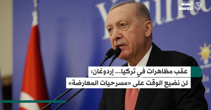 عقب مظاهرات في تركيا... إردوغان: لن نضيع الوقت على «مسرحيات المعارضة»