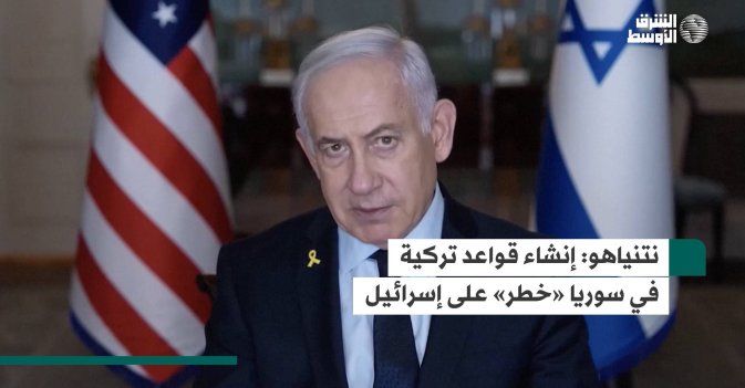 نتنياهو.. إنشاء قواعد تركية في سوريا «خطر» على إسرائيل