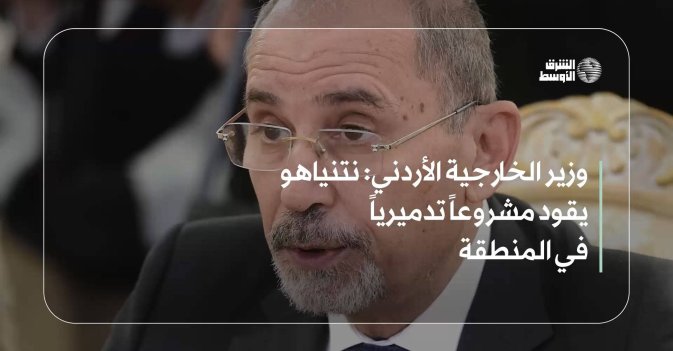 وزير الخارجية الأردني: نتنياهو يقود مشروعاً تدميرياً في المنطقة