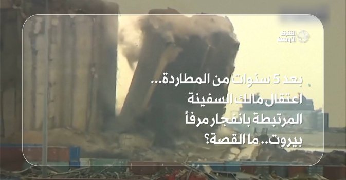 بعد 5 سنوات من المطاردة... اعتقال مالك السفينة المرتبطة بانفجار مرفأ بيروت.. ما القصة؟