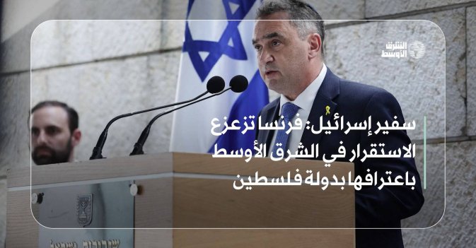 سفير إسرائيل: فرنسا تزعزع الاستقرار في الشرق الأوسط باعترافها بدولة فلسطين