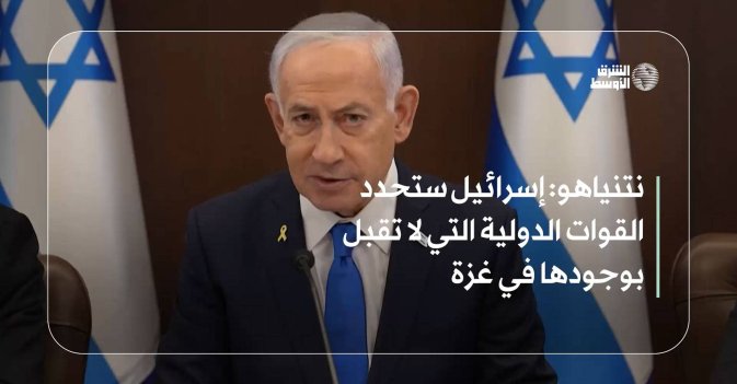 نتنياهو: إسرائيل ستحدد القوات الدولية التي لا تقبل بوجودها في غزة