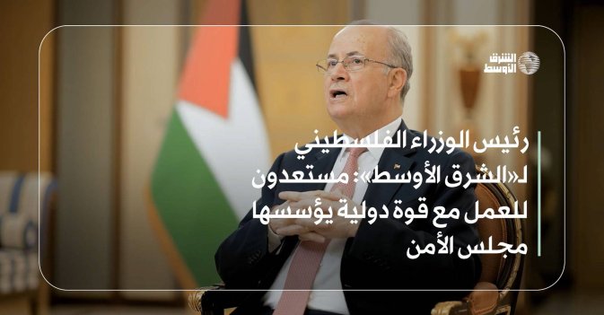 رئيس الوزراء الفلسطيني لـ«الشرق الأوسط» : مستعدون للعمل مع قوة دولية يؤسسها مجلس الأمن
