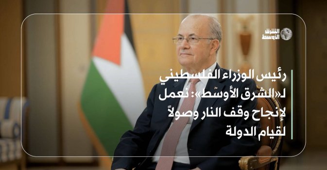 رئيس الوزراء الفلسطيني لـ«الشرق الأوسط» : نعمل لإنجاح وقف النار وصولاً لقيام الدولة
