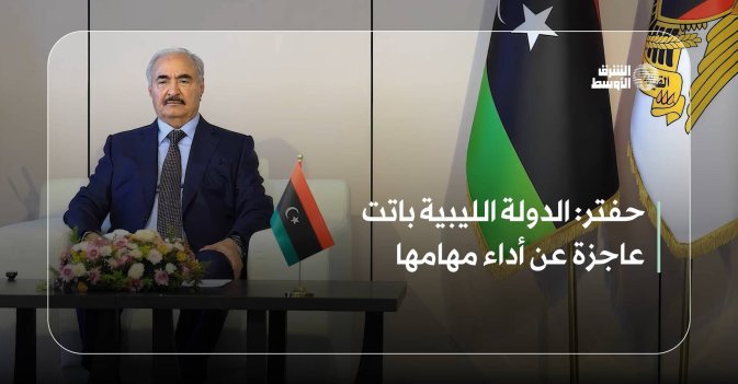 حفتر: الدولة الليبية باتت عاجزة عن أداء مهامها