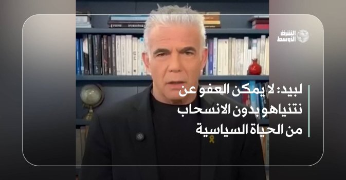 لبيد: لا يمكن العفو عن نتنياهو من دون الانسحاب من الحياة السياسية