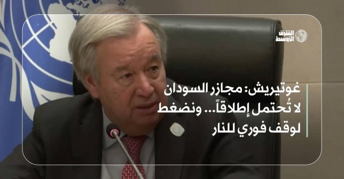 غوتيريش: مجازر السودان لا تُحتمل إطلاقاً... ونضغط لوقف فوري للنار