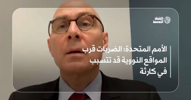 الأمم المتحدة: الضربات قرب المواقع النووية قد تتسبب في كارثة