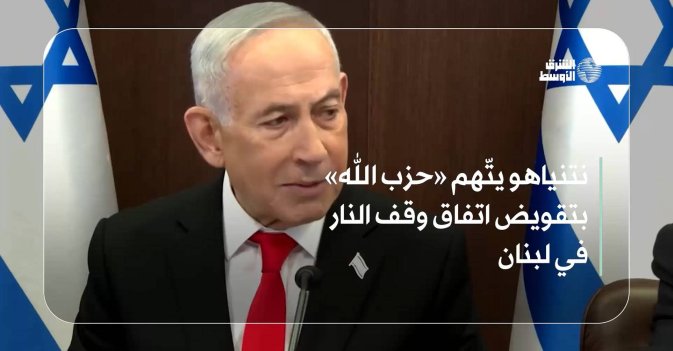 نتنياهو يتّهم «حزب الله» بتقويض اتفاق وقف النار في لبنان