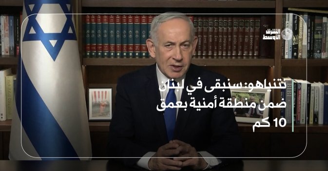 نتنياهو: سنبقى في لبنان ضمن منطقة أمنية بعمق 10 كم