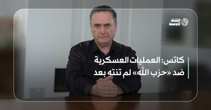 كاتس: العمليات العسكرية ضد «حزب الله» لم تنتهِ بعد